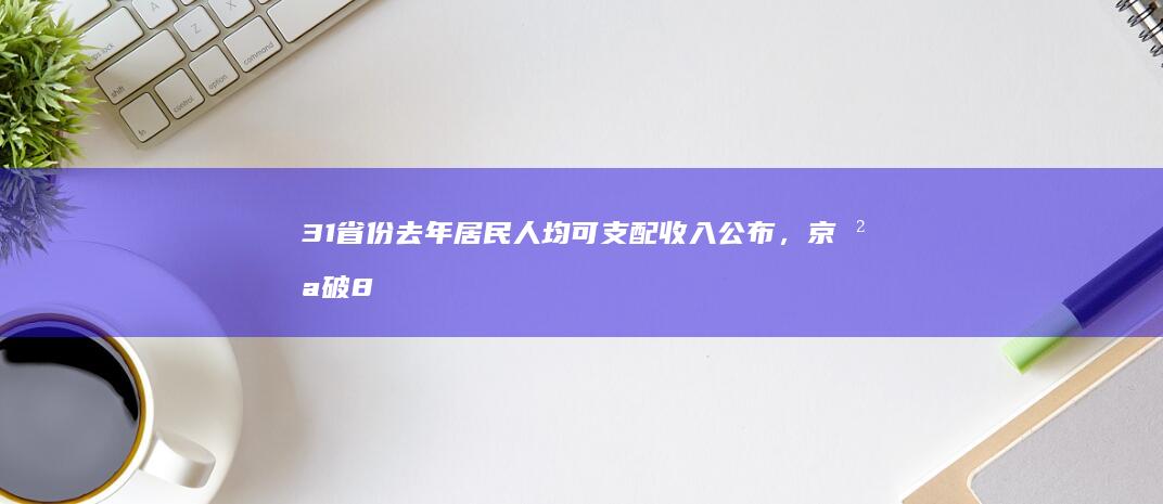 31 省份去年居民人均可支配收入公布，京沪破 8 万，8 省份超全国水平，哪些信息值得关注？